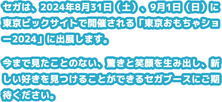 セガは、2024年8月31日（土）、9月1日（日）に東京ビックサイトで開催される「東京おもちゃショー2024」に出展します。今まで見たことのない、驚きと笑顔を生み出し、新しい好きを見つけることができるセガブースにご期待ください。